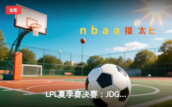 LPL夏季赛决赛：JDG鏖战五局力克BLG，成功卫冕加冕三冠王