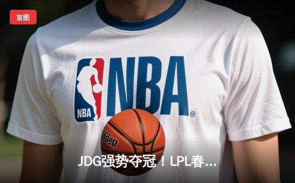 JDG强势夺冠！LPL春季总决赛上演史诗级对决