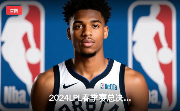 2024LPL春季赛总决赛：BLG 3-1 力克TES 夺得队史首冠