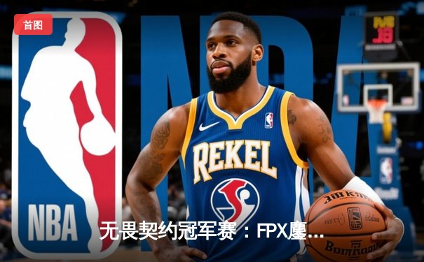 无畏契约冠军赛：FPX鏖战五局力克GEN，昂首挺进四强